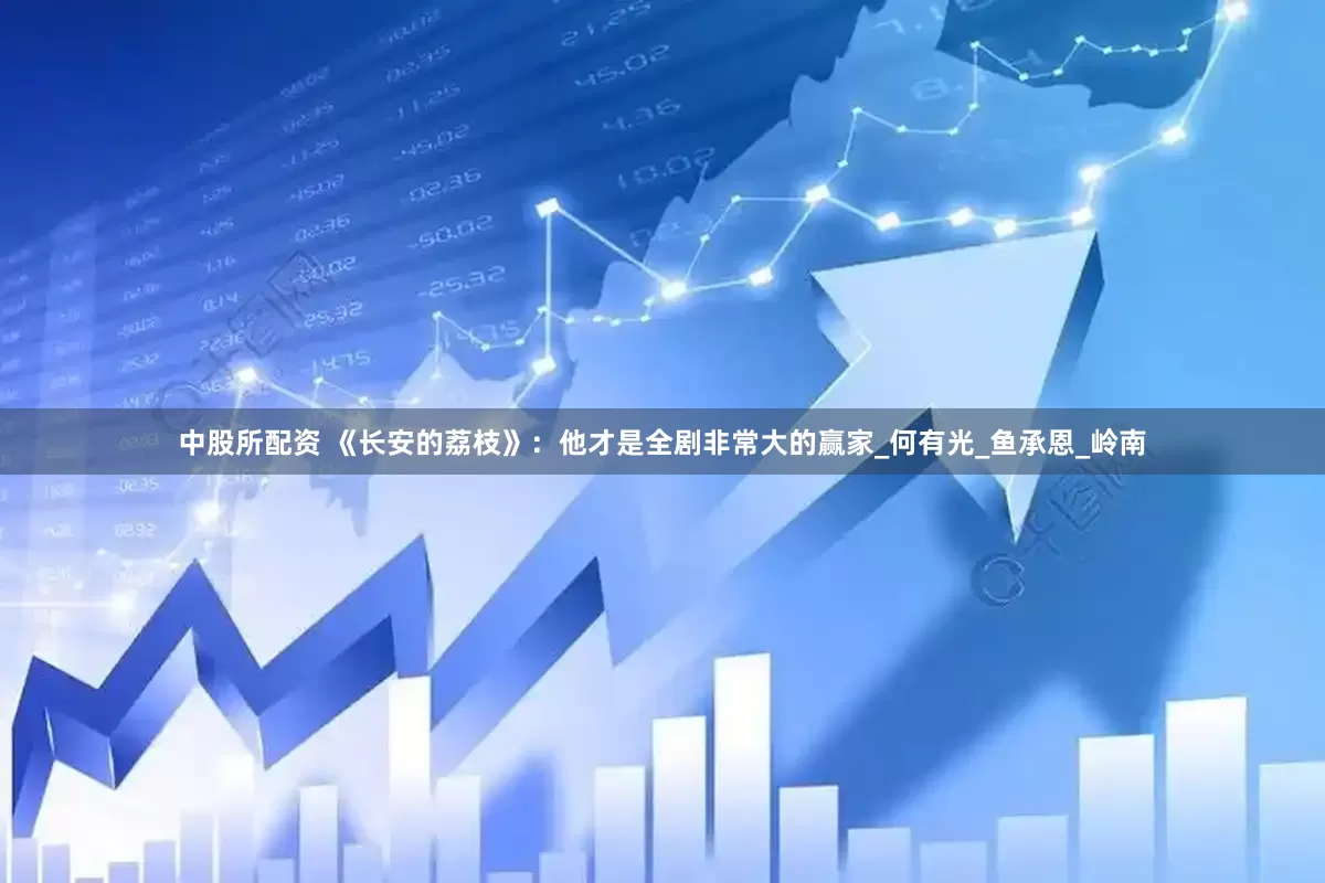 中股所配资 《长安的荔枝》：他才是全剧非常大的赢家_何有光_鱼承恩_岭南