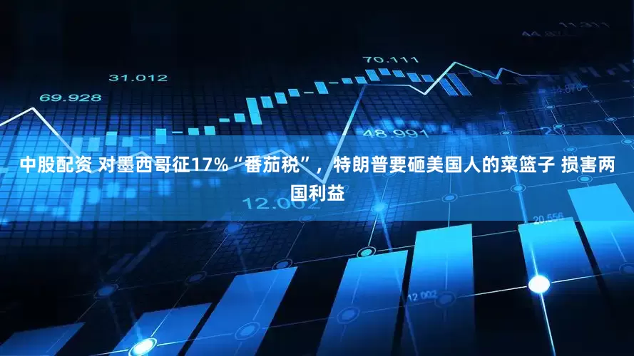 中股配资 对墨西哥征17%“番茄税”，特朗普要砸美国人的菜篮子 损害两国利益
