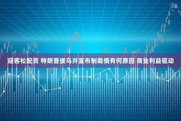 迎客松配资 特朗普援乌并宣布制裁俄有何原因 商业利益驱动