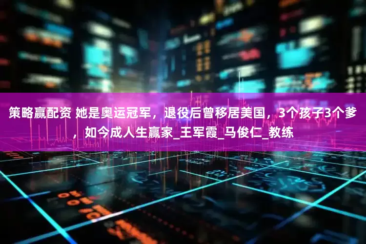 策略赢配资 她是奥运冠军，退役后曾移居美国，3个孩子3个爹，如今成人生赢家_王军霞_马俊仁_教练