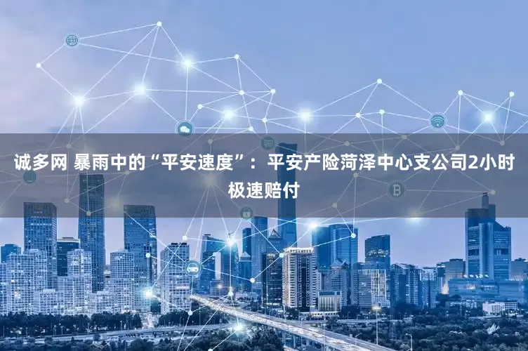 诚多网 暴雨中的“平安速度”：平安产险菏泽中心支公司2小时极速赔付