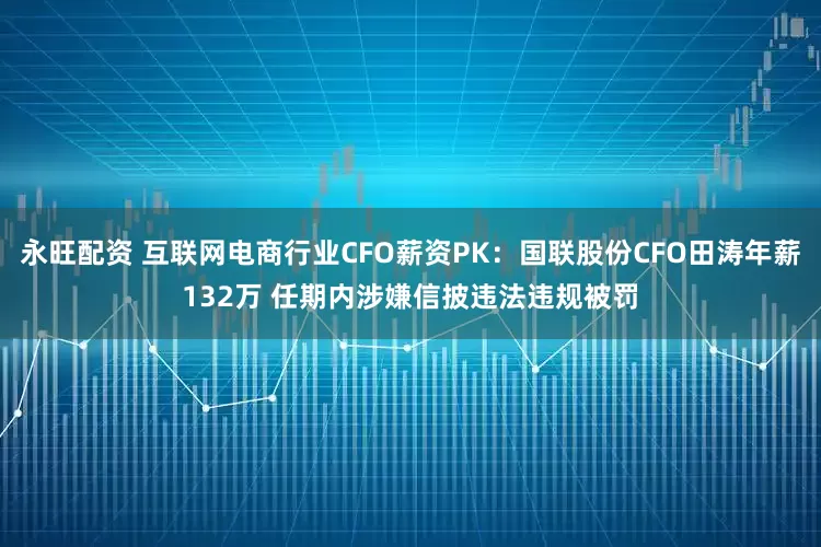 永旺配资 互联网电商行业CFO薪资PK：国联股份CFO田涛年薪132万 任期内涉嫌信披违法违规被罚