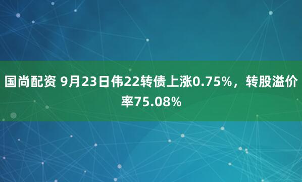 国尚配资 9月23日伟22转债上涨0.75%,转股溢价率75.08%