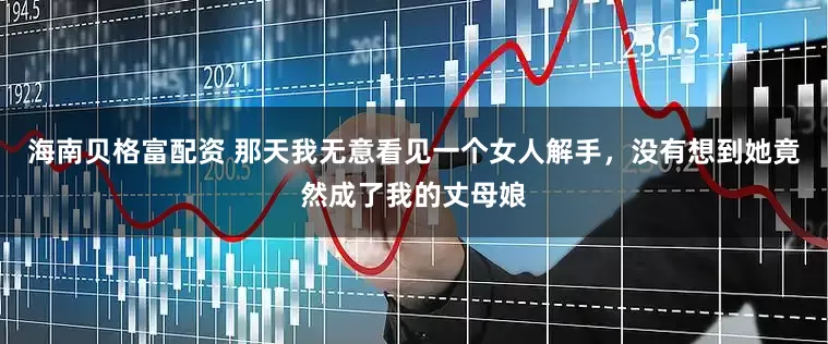 海南贝格富配资 那天我无意看见一个女人解手,没有想到她竟然成了我的丈母娘