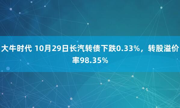 大牛时代 10月29日长汽转债下跌0.33%，转股溢价率98.35%