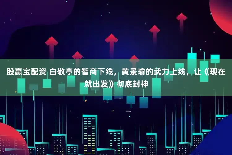 股赢宝配资 白敬亭的智商下线，黄景瑜的武力上线，让《现在就出发》彻底封神