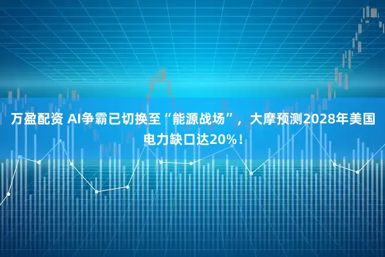 万盈配资 AI争霸已切换至“能源战场”，大摩预测2028年美国电力缺口达20%！