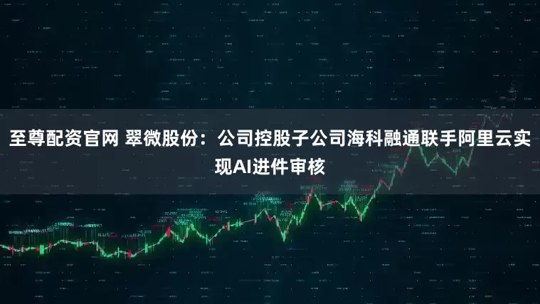 至尊配资官网 翠微股份：公司控股子公司海科融通联手阿里云实现AI进件审核