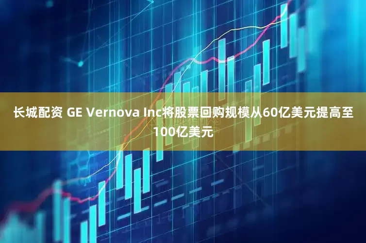 长城配资 GE Vernova Inc将股票回购规模从60亿美元提高至100亿美元