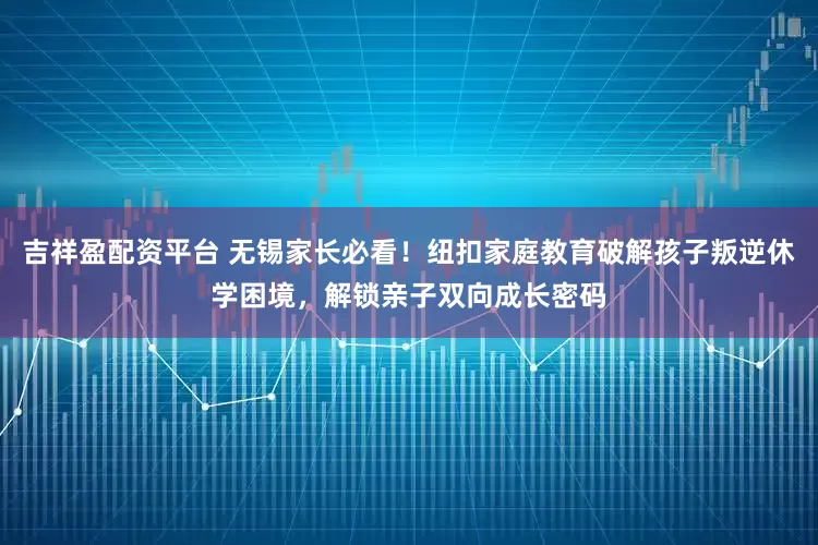吉祥盈配资平台 无锡家长必看！纽扣家庭教育破解孩子叛逆休学困境，解锁亲子双向成长密码