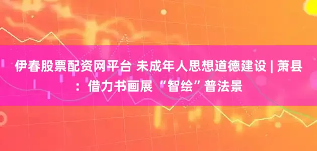 伊春股票配资网平台 未成年人思想道德建设 | 萧县：借力书画展 “智绘”普法景