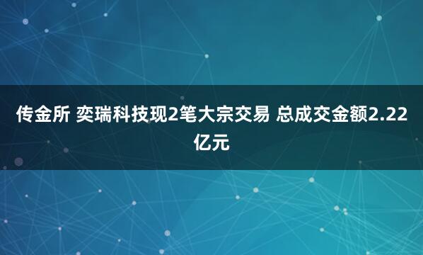 传金所 奕瑞科技现2笔大宗交易 总成交金额2.22亿元