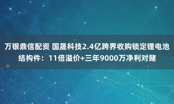 万银鼎信配资 国晟科技2.4亿跨界收购锁定锂电池结构件：11倍溢价+三年9000万净利对赌