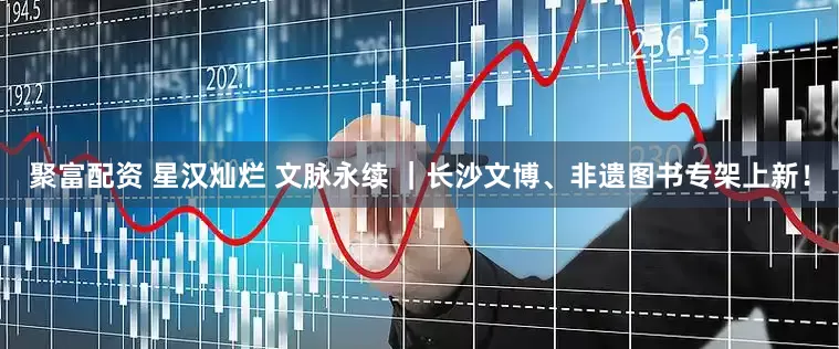 聚富配资 星汉灿烂 文脉永续 ｜长沙文博、非遗图书专架上新！
